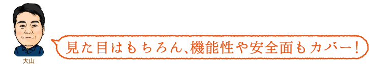 見た目はもちろん、機能性や安全面もカバー!