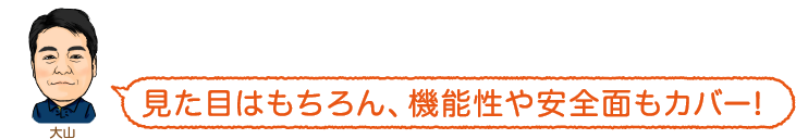 見た目はもちろん、機能性や安全面もカバー!