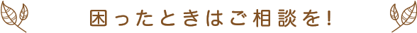 困ったときはご相談を!